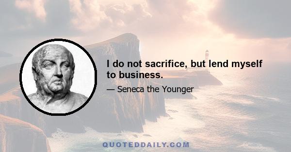 I do not sacrifice, but lend myself to business.