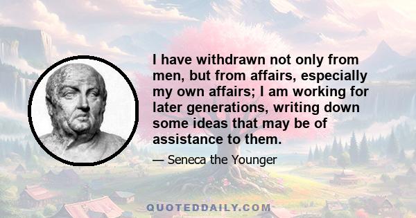 I have withdrawn not only from men, but from affairs, especially my own affairs; I am working for later generations, writing down some ideas that may be of assistance to them.