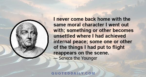 I never come back home with the same moral character I went out with; something or other becomes unsettled where I had achieved internal peace; some one or other of the things I had put to flight reappears on the scene.