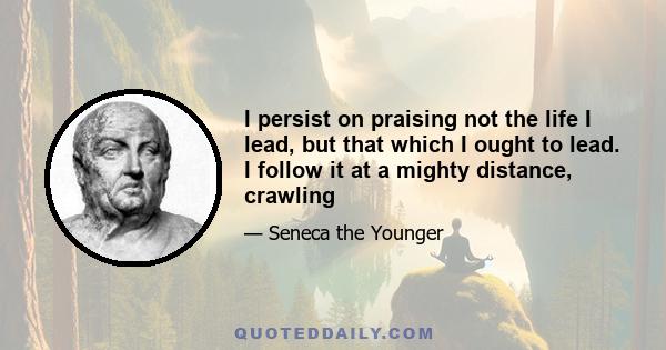 I persist on praising not the life I lead, but that which I ought to lead. I follow it at a mighty distance, crawling