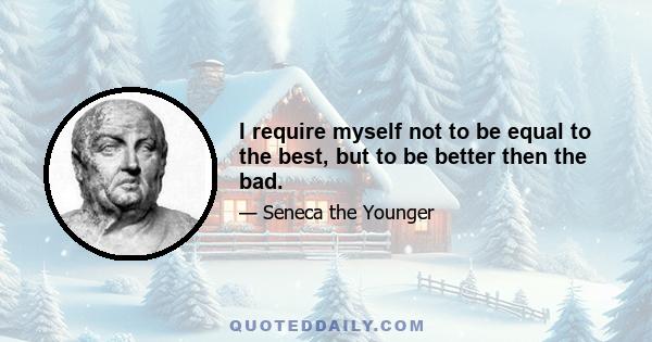 I require myself not to be equal to the best, but to be better then the bad.