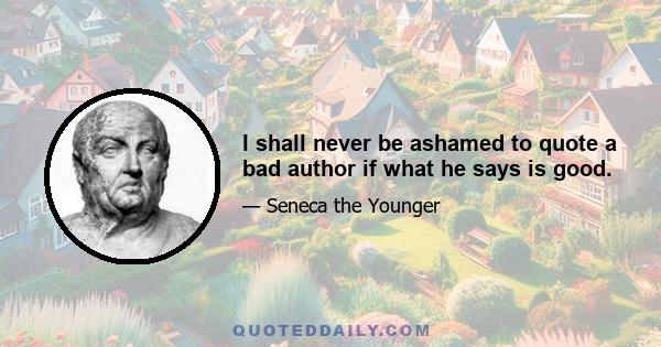 I shall never be ashamed to quote a bad author if what he says is good.