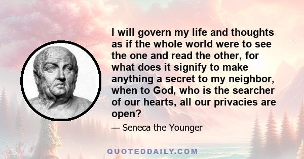 I will govern my life and thoughts as if the whole world were to see the one and read the other, for what does it signify to make anything a secret to my neighbor, when to God, who is the searcher of our hearts, all our 