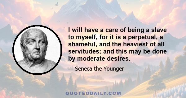 I will have a care of being a slave to myself, for it is a perpetual, a shameful, and the heaviest of all servitudes; and this may be done by moderate desires.