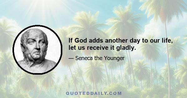 If God adds another day to our life, let us receive it gladly.