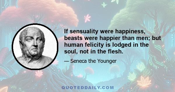 If sensuality were happiness, beasts were happier than men; but human felicity is lodged in the soul, not in the flesh.