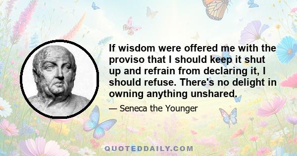 If wisdom were offered me with the proviso that I should keep it shut up and refrain from declaring it, I should refuse. There's no delight in owning anything unshared.