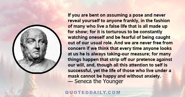 If you are bent on assuming a pose and never reveal yourself to anyone frankly, in the fashion of many who live a false life that is all made up for show; for it is torturous to be constantly watching oneself and be