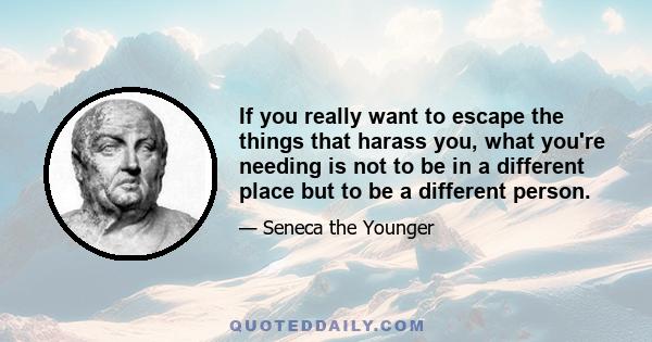 If you really want to escape the things that harass you, what you're needing is not to be in a different place but to be a different person.