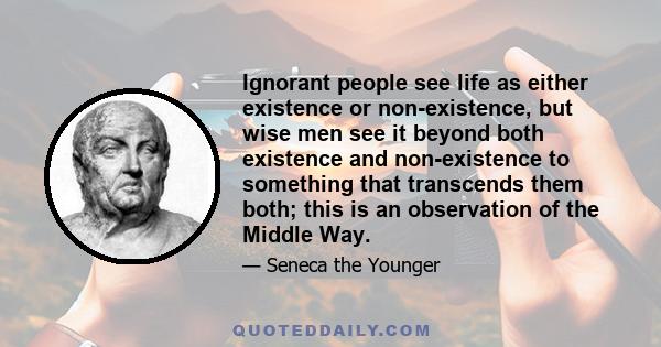 Ignorant people see life as either existence or non-existence, but wise men see it beyond both existence and non-existence to something that transcends them both; this is an observation of the Middle Way.