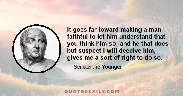 It goes far toward making a man faithful to let him understand that you think him so; and he that does but suspect I will deceive him, gives me a sort of right to do so.