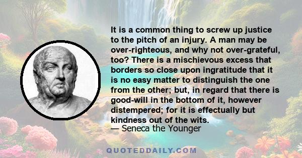 It is a common thing to screw up justice to the pitch of an injury. A man may be over-righteous, and why not over-grateful, too? There is a mischievous excess that borders so close upon ingratitude that it is no easy