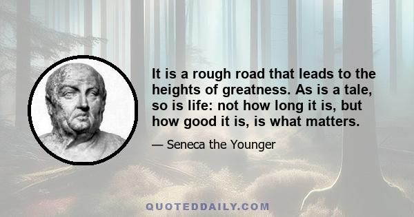 It is a rough road that leads to the heights of greatness. As is a tale, so is life: not how long it is, but how good it is, is what matters.