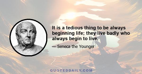 It is a tedious thing to be always beginning life; they live badly who always begin to live.