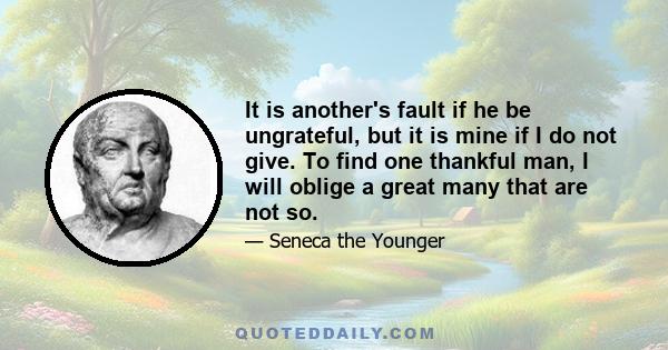 It is another's fault if he be ungrateful, but it is mine if I do not give. To find one thankful man, I will oblige a great many that are not so.