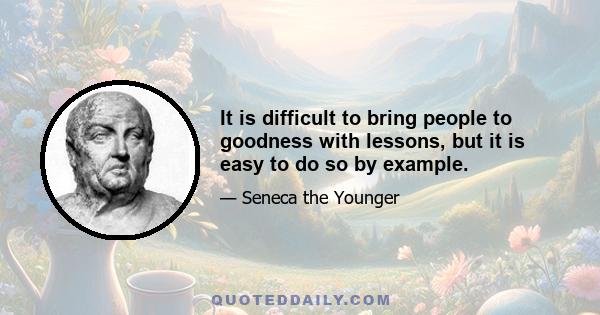 It is difficult to bring people to goodness with lessons, but it is easy to do so by example.