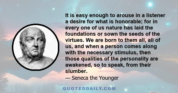 It is easy enough to arouse in a listener a desire for what is honorable; for in every one of us nature has laid the foundations or sown the seeds of the virtues. We are born to them all, all of us, and when a person