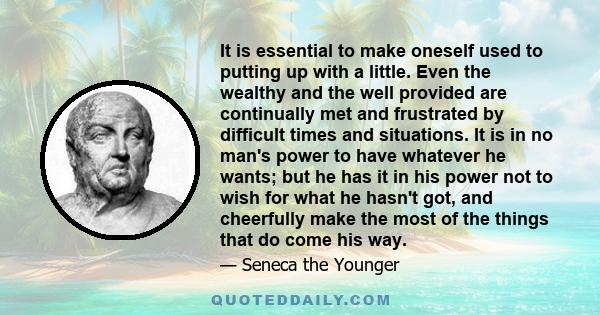 It is essential to make oneself used to putting up with a little. Even the wealthy and the well provided are continually met and frustrated by difficult times and situations. It is in no man's power to have whatever he