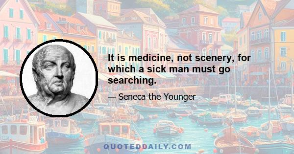 It is medicine, not scenery, for which a sick man must go searching.