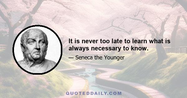 It is never too late to learn what is always necessary to know.