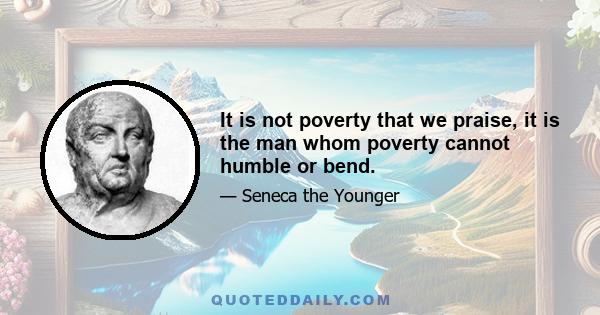 It is not poverty that we praise, it is the man whom poverty cannot humble or bend.