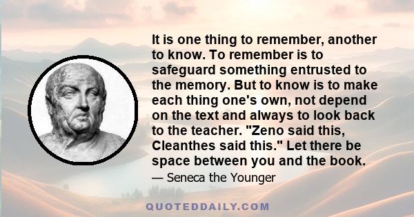 It is one thing to remember, another to know. To remember is to safeguard something entrusted to the memory. But to know is to make each thing one's own, not depend on the text and always to look back to the teacher.