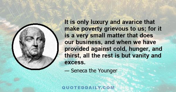 It is only luxury and avarice that make poverty grievous to us; for it is a very small matter that does our business, and when we have provided against cold, hunger, and thirst, all the rest is but vanity and excess.