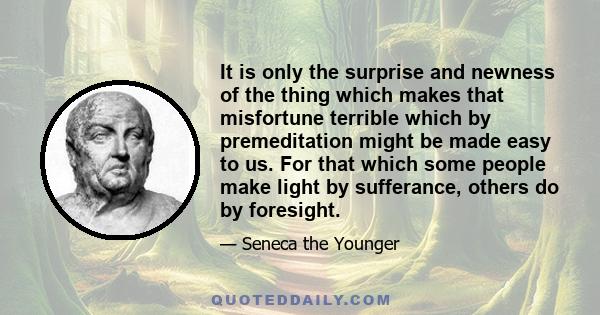 It is only the surprise and newness of the thing which makes that misfortune terrible which by premeditation might be made easy to us. For that which some people make light by sufferance, others do by foresight.