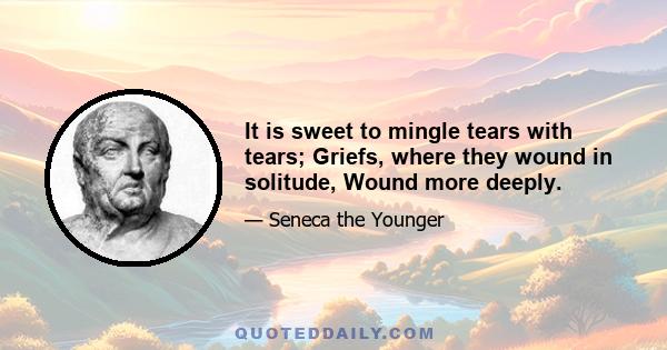 It is sweet to mingle tears with tears; Griefs, where they wound in solitude, Wound more deeply.