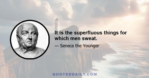 It is the superfluous things for which men sweat.