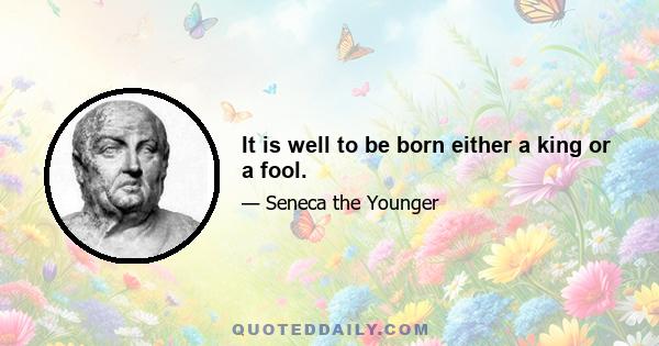 It is well to be born either a king or a fool.