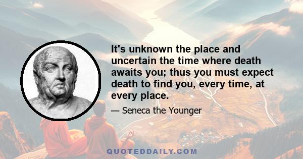 It's unknown the place and uncertain the time where death awaits you; thus you must expect death to find you, every time, at every place.