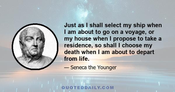 Just as I shall select my ship when I am about to go on a voyage, or my house when I propose to take a residence, so shall I choose my death when I am about to depart from life.