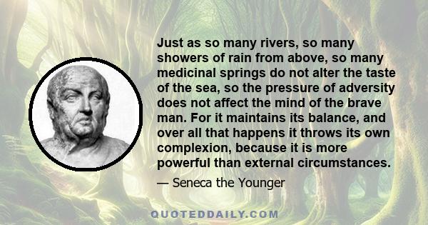 Just as so many rivers, so many showers of rain from above, so many medicinal springs do not alter the taste of the sea, so the pressure of adversity does not affect the mind of the brave man. For it maintains its