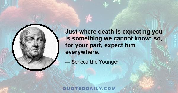 Just where death is expecting you is something we cannot know; so, for your part, expect him everywhere.