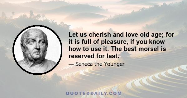 Let us cherish and love old age; for it is full of pleasure, if you know how to use it. The best morsel is reserved for last.