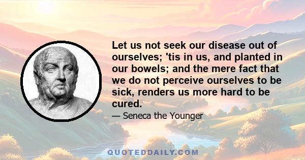 Let us not seek our disease out of ourselves; 'tis in us, and planted in our bowels; and the mere fact that we do not perceive ourselves to be sick, renders us more hard to be cured.