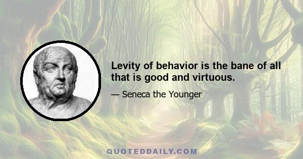 Levity of behavior is the bane of all that is good and virtuous.