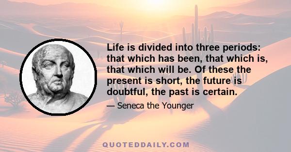 Life is divided into three periods: that which has been, that which is, that which will be. Of these the present is short, the future is doubtful, the past is certain.