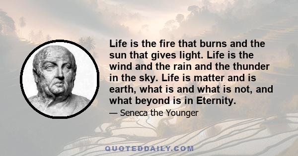 Life is the fire that burns and the sun that gives light. Life is the wind and the rain and the thunder in the sky. Life is matter and is earth, what is and what is not, and what beyond is in Eternity.