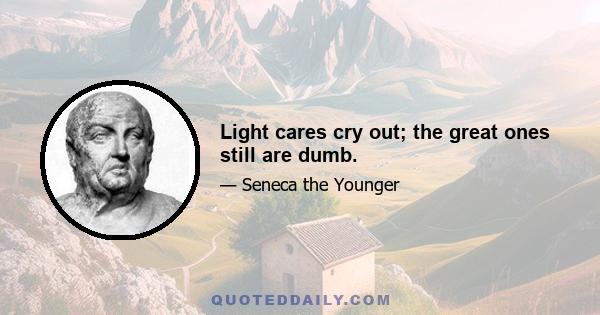 Light cares cry out; the great ones still are dumb.