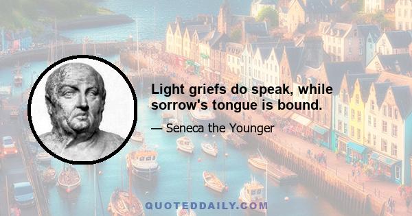 Light griefs do speak, while sorrow's tongue is bound.