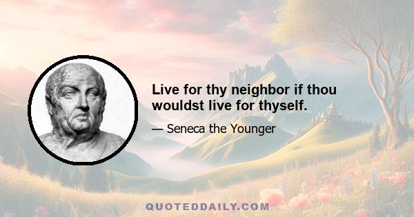 Live for thy neighbor if thou wouldst live for thyself.