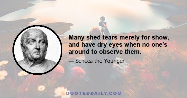 Many shed tears merely for show, and have dry eyes when no one's around to observe them.