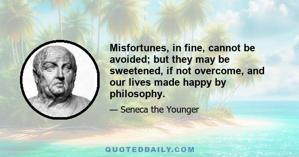 Misfortunes, in fine, cannot be avoided; but they may be sweetened, if not overcome, and our lives made happy by philosophy.