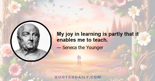 My joy in learning is partly that it enables me to teach.