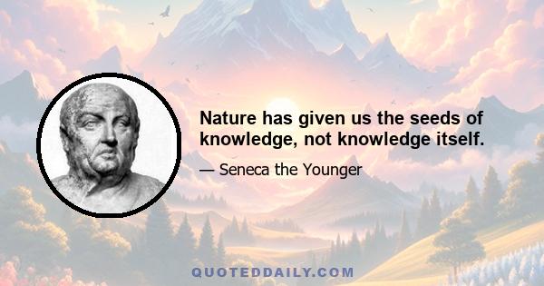 Nature has given us the seeds of knowledge, not knowledge itself.