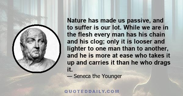 Nature has made us passive, and to suffer is our lot. While we are in the flesh every man has his chain and his clog; only it is looser and lighter to one man than to another, and he is more at ease who takes it up and