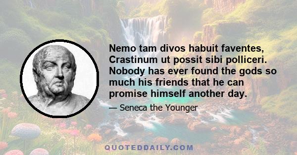 Nemo tam divos habuit faventes, Crastinum ut possit sibi polliceri. Nobody has ever found the gods so much his friends that he can promise himself another day.