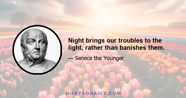 Night brings our troubles to the light, rather than banishes them.